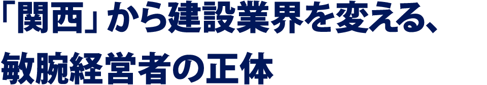 「関西」から建設業界を変える、敏腕経営者の正体
