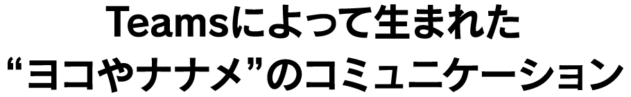 Teamsによって生まれた“ヨコやナナメ”のコミュニケーション