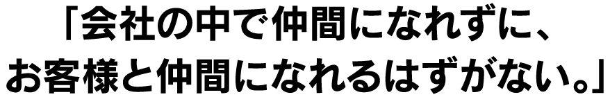 「会社の中で仲間になれずに、お客様と仲間になれるはずがない。」