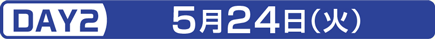 DAY2 5月24日（火）