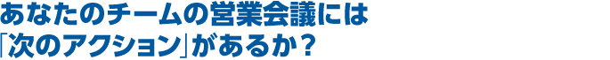 あなたのチームの営業会議には「次のアクション」があるか？