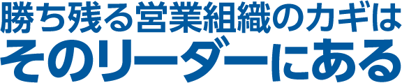 勝ち残る営業組織のカギは、そのリーダーにある